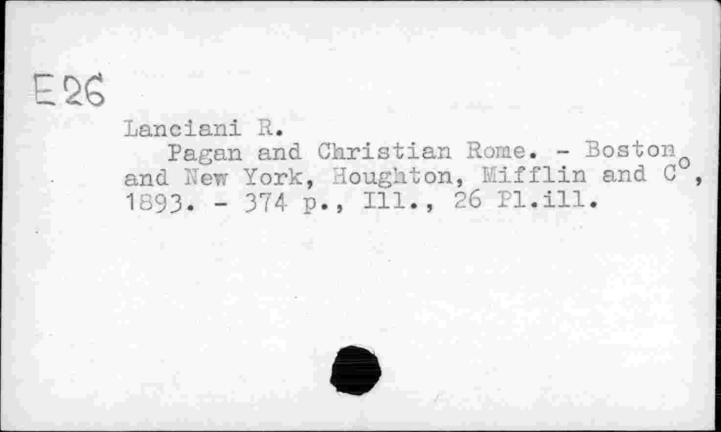 ﻿Е26
Lanciani R.
Pagan and Christian Rome. - Boston and New York, Houghton, Mifflin and C , 1893. - 374 p., Hl., 26 Pl.ill.